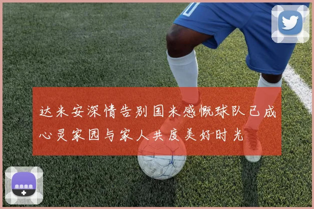 达米安深情告别国米感慨球队已成心灵家园与家人共度美好时光