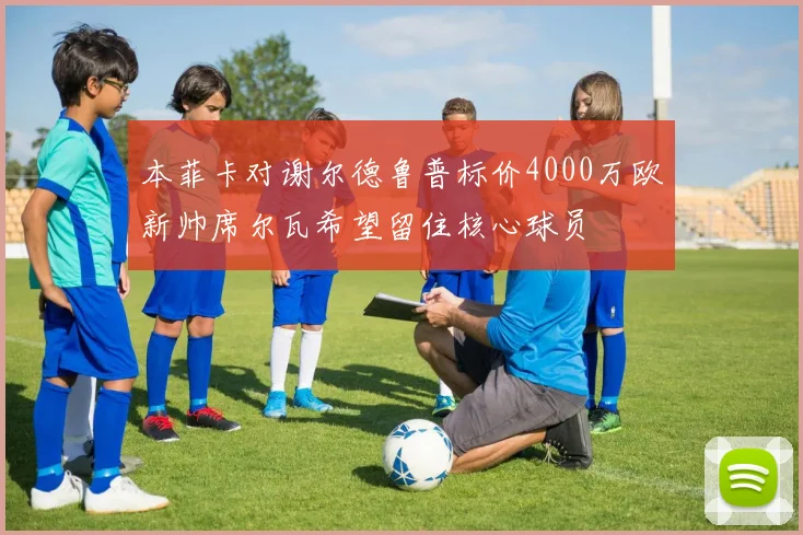 本菲卡对谢尔德鲁普标价4000万欧新帅席尔瓦希望留住核心球员